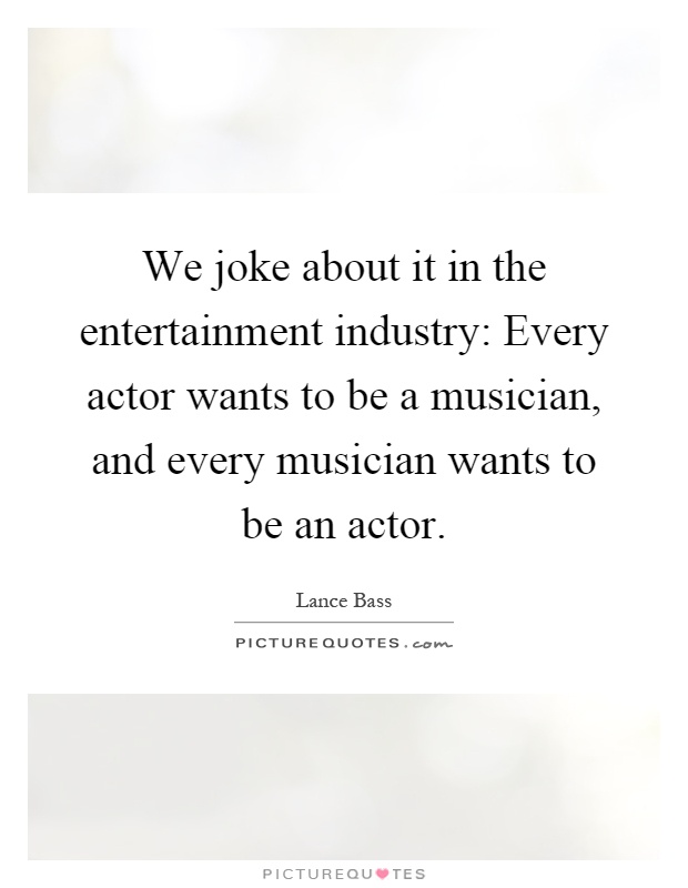 We joke about it in the entertainment industry: Every actor wants to be a musician, and every musician wants to be an actor Picture Quote #1