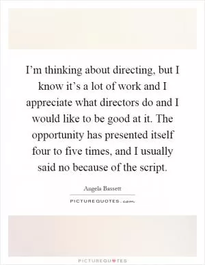 I’m thinking about directing, but I know it’s a lot of work and I appreciate what directors do and I would like to be good at it. The opportunity has presented itself four to five times, and I usually said no because of the script Picture Quote #1