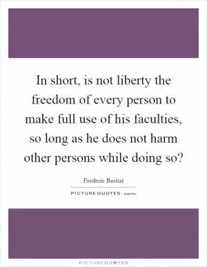 In short, is not liberty the freedom of every person to make full use of his faculties, so long as he does not harm other persons while doing so? Picture Quote #1