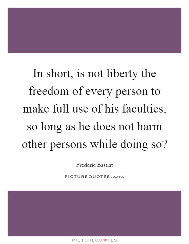 In short, is not liberty the freedom of every person to make full use of his faculties, so long as he does not harm other persons while doing so? Picture Quote #1