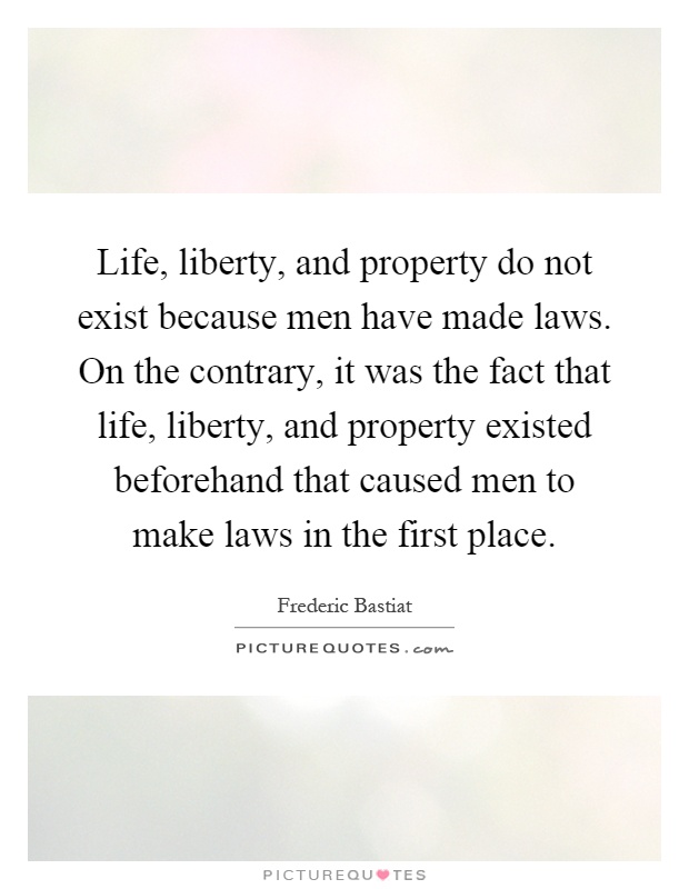 Life, liberty, and property do not exist because men have made laws. On the contrary, it was the fact that life, liberty, and property existed beforehand that caused men to make laws in the first place Picture Quote #1