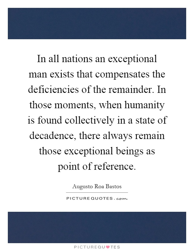 In all nations an exceptional man exists that compensates the deficiencies of the remainder. In those moments, when humanity is found collectively in a state of decadence, there always remain those exceptional beings as point of reference Picture Quote #1