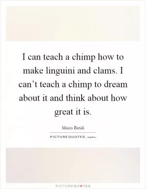 I can teach a chimp how to make linguini and clams. I can’t teach a chimp to dream about it and think about how great it is Picture Quote #1
