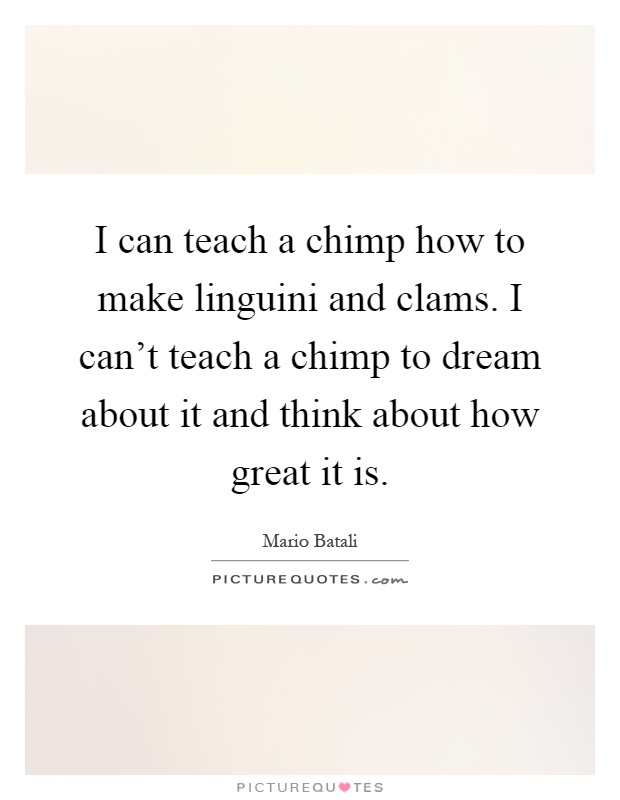 I can teach a chimp how to make linguini and clams. I can't teach a chimp to dream about it and think about how great it is Picture Quote #1