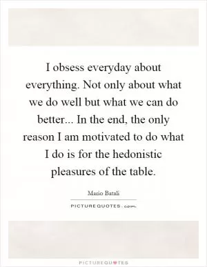 I obsess everyday about everything. Not only about what we do well but what we can do better... In the end, the only reason I am motivated to do what I do is for the hedonistic pleasures of the table Picture Quote #1