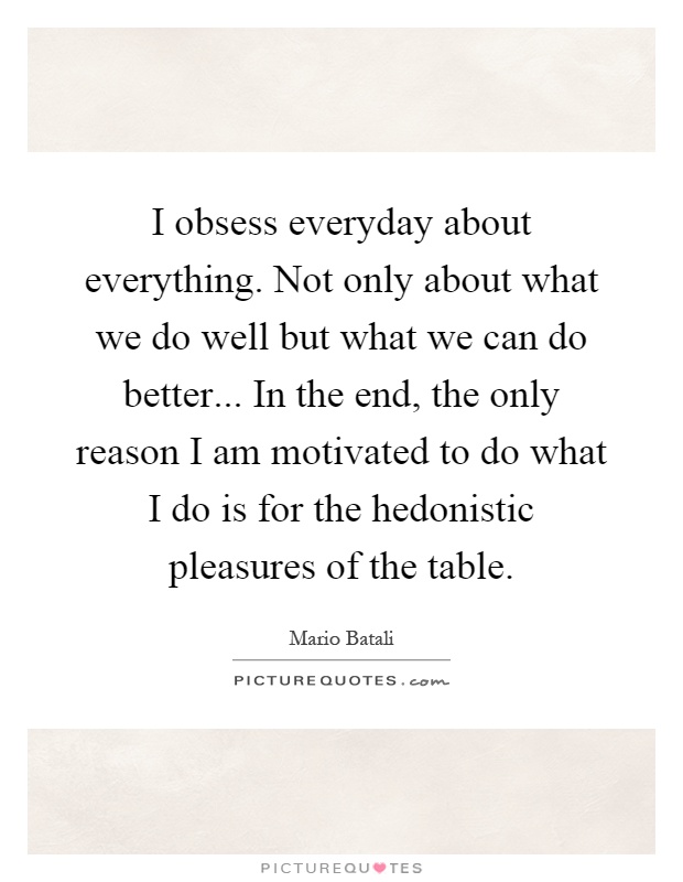 I obsess everyday about everything. Not only about what we do well but what we can do better... In the end, the only reason I am motivated to do what I do is for the hedonistic pleasures of the table Picture Quote #1