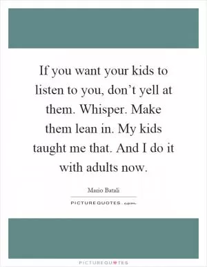 If you want your kids to listen to you, don’t yell at them. Whisper. Make them lean in. My kids taught me that. And I do it with adults now Picture Quote #1