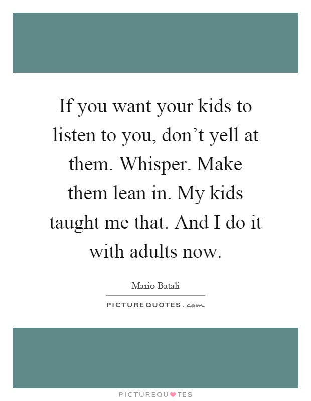 If you want your kids to listen to you, don't yell at them. Whisper. Make them lean in. My kids taught me that. And I do it with adults now Picture Quote #1