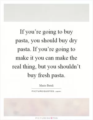 If you’re going to buy pasta, you should buy dry pasta. If you’re going to make it you can make the real thing, but you shouldn’t buy fresh pasta Picture Quote #1