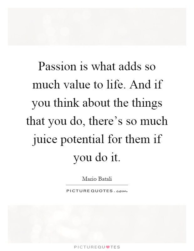 Passion is what adds so much value to life. And if you think about the things that you do, there's so much juice potential for them if you do it Picture Quote #1