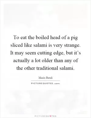 To eat the boiled head of a pig sliced like salami is very strange. It may seem cutting edge, but it’s actually a lot older than any of the other traditional salami Picture Quote #1