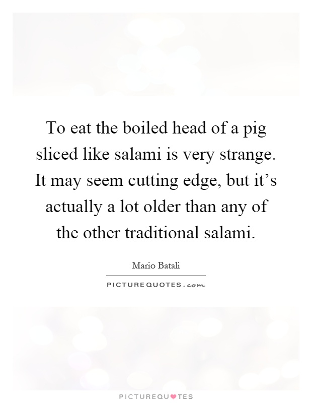 To eat the boiled head of a pig sliced like salami is very strange. It may seem cutting edge, but it's actually a lot older than any of the other traditional salami Picture Quote #1