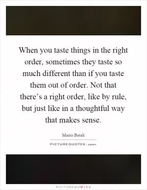 When you taste things in the right order, sometimes they taste so much different than if you taste them out of order. Not that there’s a right order, like by rule, but just like in a thoughtful way that makes sense Picture Quote #1