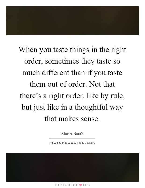 When you taste things in the right order, sometimes they taste so much different than if you taste them out of order. Not that there's a right order, like by rule, but just like in a thoughtful way that makes sense Picture Quote #1