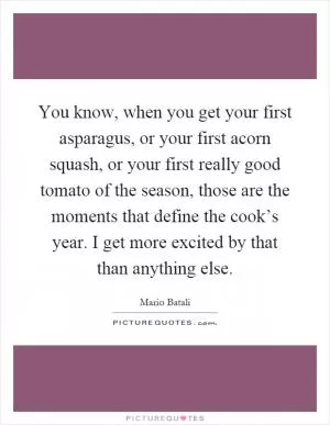 You know, when you get your first asparagus, or your first acorn squash, or your first really good tomato of the season, those are the moments that define the cook’s year. I get more excited by that than anything else Picture Quote #1