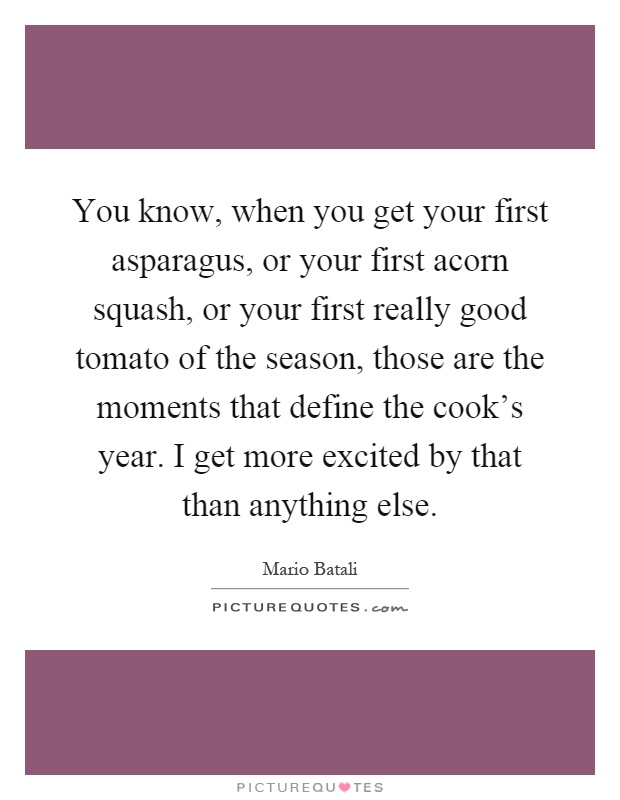 You know, when you get your first asparagus, or your first acorn squash, or your first really good tomato of the season, those are the moments that define the cook's year. I get more excited by that than anything else Picture Quote #1