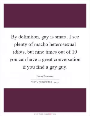 By definition, gay is smart. I see plenty of macho heterosexual idiots, but nine times out of 10 you can have a great conversation if you find a gay guy Picture Quote #1