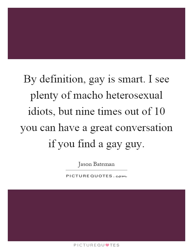 By definition, gay is smart. I see plenty of macho heterosexual idiots, but nine times out of 10 you can have a great conversation if you find a gay guy Picture Quote #1