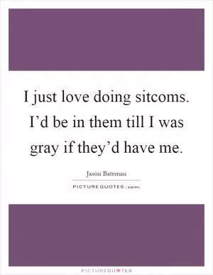 I just love doing sitcoms. I’d be in them till I was gray if they’d have me Picture Quote #1