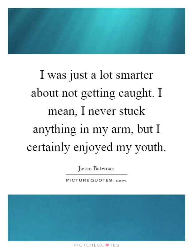I was just a lot smarter about not getting caught. I mean, I never stuck anything in my arm, but I certainly enjoyed my youth Picture Quote #1
