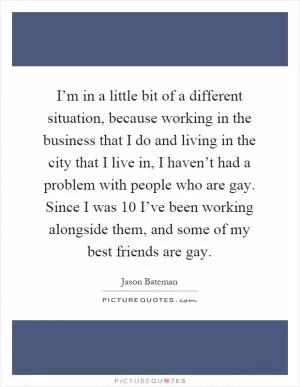 I’m in a little bit of a different situation, because working in the business that I do and living in the city that I live in, I haven’t had a problem with people who are gay. Since I was 10 I’ve been working alongside them, and some of my best friends are gay Picture Quote #1