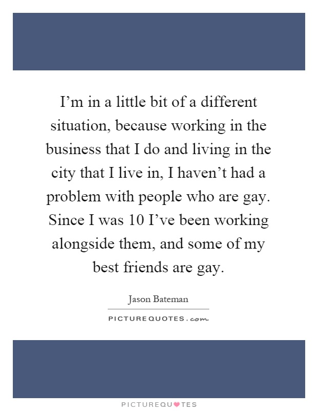 I'm in a little bit of a different situation, because working in the business that I do and living in the city that I live in, I haven't had a problem with people who are gay. Since I was 10 I've been working alongside them, and some of my best friends are gay Picture Quote #1