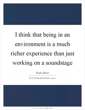 I think that being in an environment is a much richer experience than just working on a soundstage Picture Quote #1