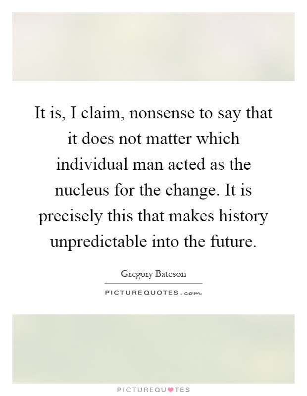 It is, I claim, nonsense to say that it does not matter which individual man acted as the nucleus for the change. It is precisely this that makes history unpredictable into the future Picture Quote #1