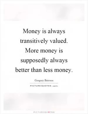 Money is always transitively valued. More money is supposedly always better than less money Picture Quote #1