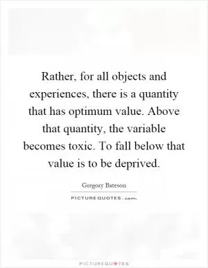 Rather, for all objects and experiences, there is a quantity that has optimum value. Above that quantity, the variable becomes toxic. To fall below that value is to be deprived Picture Quote #1