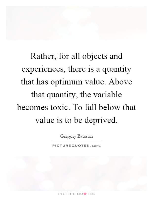 Rather, for all objects and experiences, there is a quantity that has optimum value. Above that quantity, the variable becomes toxic. To fall below that value is to be deprived Picture Quote #1