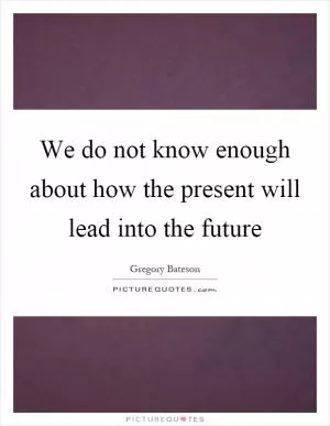 We do not know enough about how the present will lead into the future Picture Quote #1