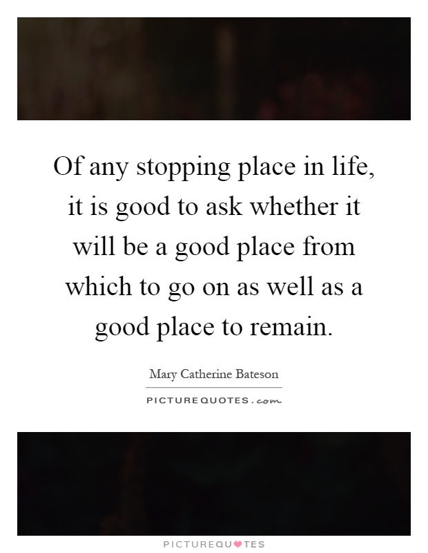 Of any stopping place in life, it is good to ask whether it will be a good place from which to go on as well as a good place to remain Picture Quote #1