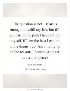 The question is not... if art is enough to fulfill my life, but if I am true to the path I have set for myself, if I am the best I can be in the things I do. Am I living up to the reasons I became a singer in the first place? Picture Quote #1