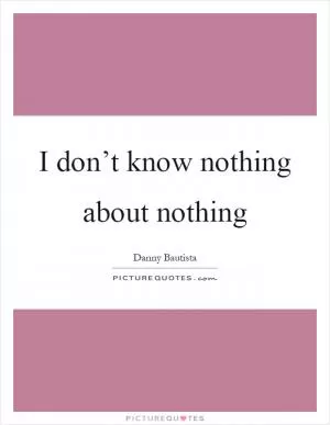 I don’t know nothing about nothing Picture Quote #1