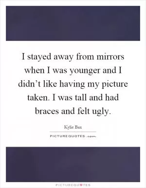 I stayed away from mirrors when I was younger and I didn’t like having my picture taken. I was tall and had braces and felt ugly Picture Quote #1