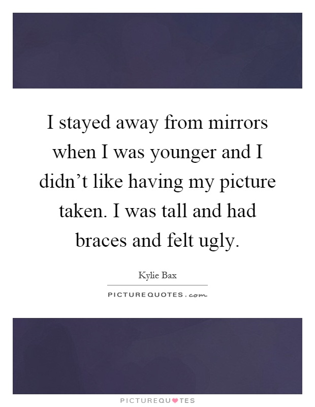 I stayed away from mirrors when I was younger and I didn't like having my picture taken. I was tall and had braces and felt ugly Picture Quote #1