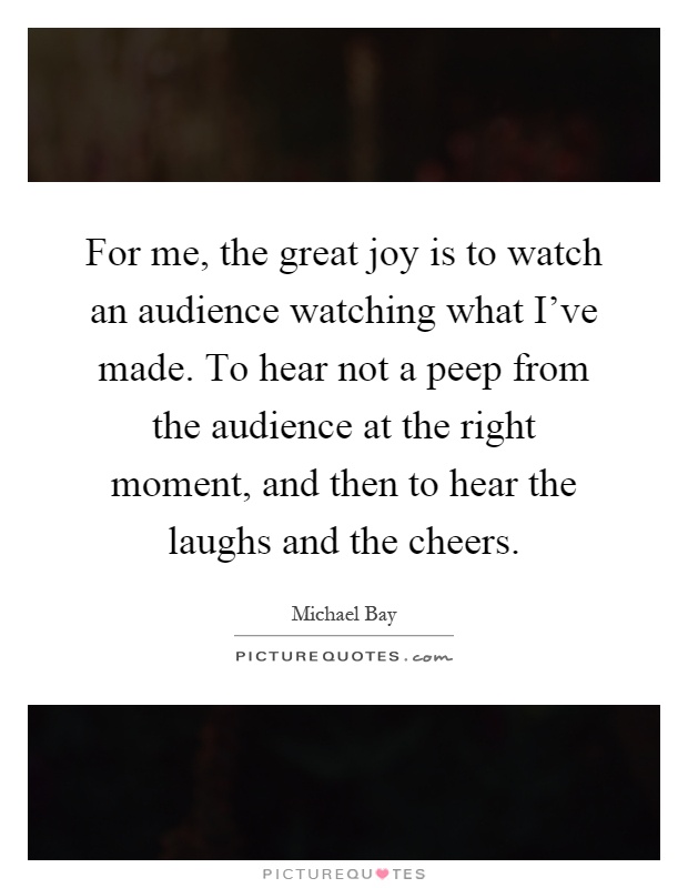 For me, the great joy is to watch an audience watching what I've made. To hear not a peep from the audience at the right moment, and then to hear the laughs and the cheers Picture Quote #1