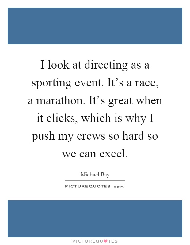 I look at directing as a sporting event. It's a race, a marathon. It's great when it clicks, which is why I push my crews so hard so we can excel Picture Quote #1