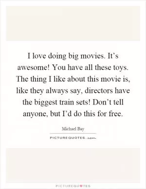 I love doing big movies. It’s awesome! You have all these toys. The thing I like about this movie is, like they always say, directors have the biggest train sets! Don’t tell anyone, but I’d do this for free Picture Quote #1