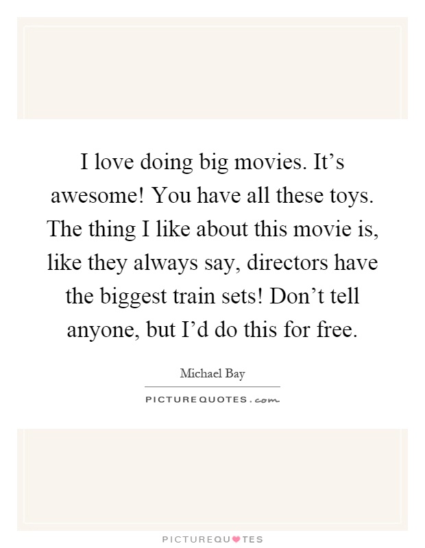 I love doing big movies. It's awesome! You have all these toys. The thing I like about this movie is, like they always say, directors have the biggest train sets! Don't tell anyone, but I'd do this for free Picture Quote #1