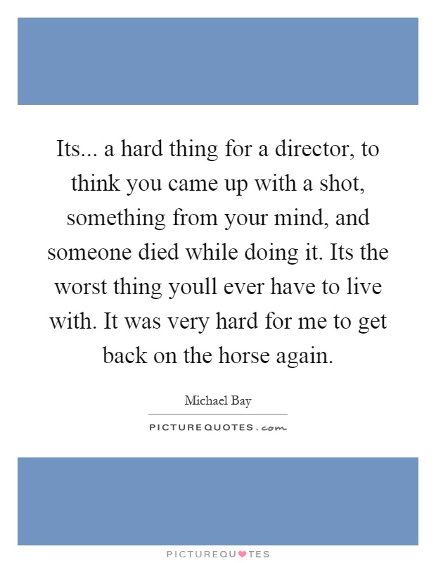 Its... a hard thing for a director, to think you came up with a shot, something from your mind, and someone died while doing it. Its the worst thing youll ever have to live with. It was very hard for me to get back on the horse again Picture Quote #1