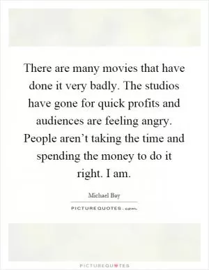 There are many movies that have done it very badly. The studios have gone for quick profits and audiences are feeling angry. People aren’t taking the time and spending the money to do it right. I am Picture Quote #1