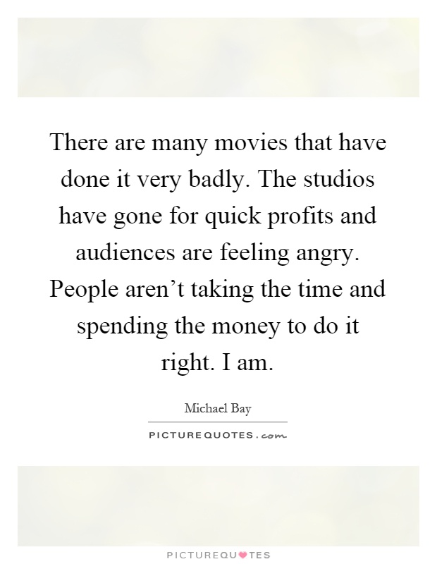 There are many movies that have done it very badly. The studios have gone for quick profits and audiences are feeling angry. People aren't taking the time and spending the money to do it right. I am Picture Quote #1