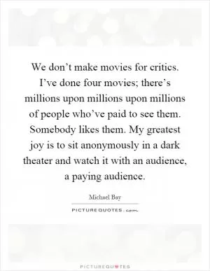 We don’t make movies for critics. I’ve done four movies; there’s millions upon millions upon millions of people who’ve paid to see them. Somebody likes them. My greatest joy is to sit anonymously in a dark theater and watch it with an audience, a paying audience Picture Quote #1