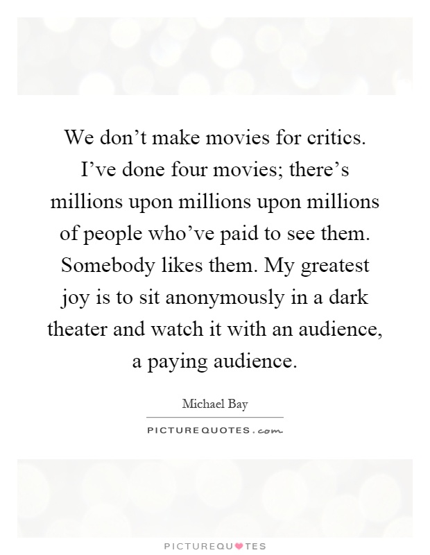 We don't make movies for critics. I've done four movies; there's millions upon millions upon millions of people who've paid to see them. Somebody likes them. My greatest joy is to sit anonymously in a dark theater and watch it with an audience, a paying audience Picture Quote #1