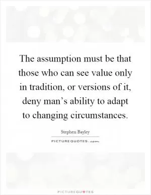 The assumption must be that those who can see value only in tradition, or versions of it, deny man’s ability to adapt to changing circumstances Picture Quote #1