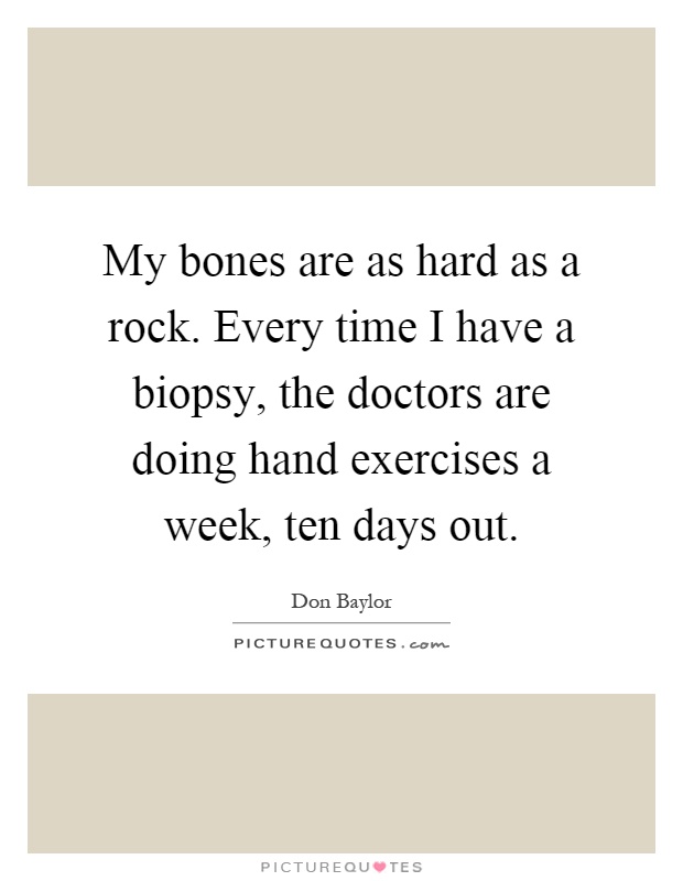 My bones are as hard as a rock. Every time I have a biopsy, the doctors are doing hand exercises a week, ten days out Picture Quote #1