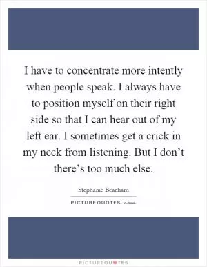 I have to concentrate more intently when people speak. I always have to position myself on their right side so that I can hear out of my left ear. I sometimes get a crick in my neck from listening. But I don’t there’s too much else Picture Quote #1
