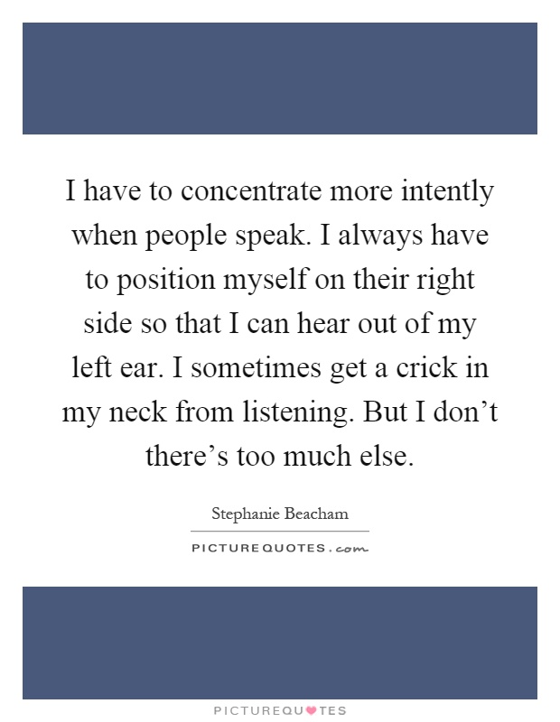 I have to concentrate more intently when people speak. I always have to position myself on their right side so that I can hear out of my left ear. I sometimes get a crick in my neck from listening. But I don't there's too much else Picture Quote #1